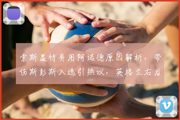 索斯盖特弃用阿诺德原因解析,带伤斯彭斯入选引热议,英格兰右后卫人选深度分析