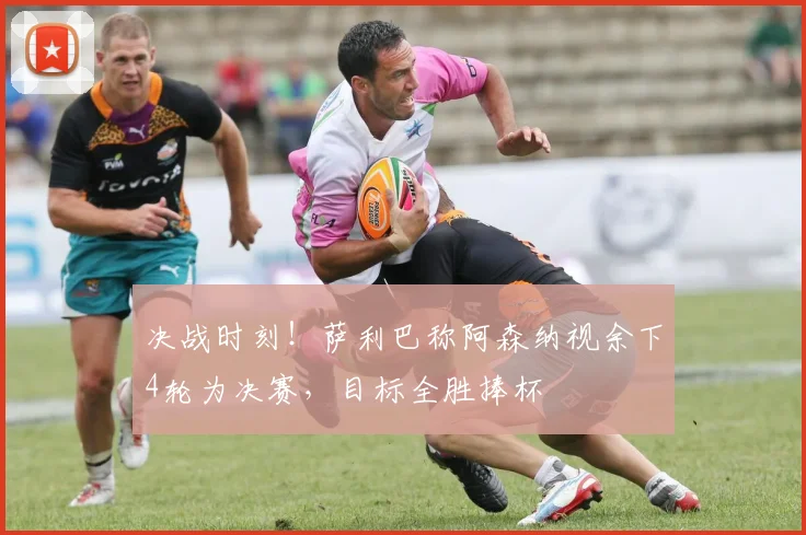 决战时刻!萨利巴称阿森纳视余下4轮为决赛,目标全胜捧杯