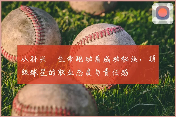 从孙兴慜生命跑动看成功秘诀，顶级球星的职业态度与责任感