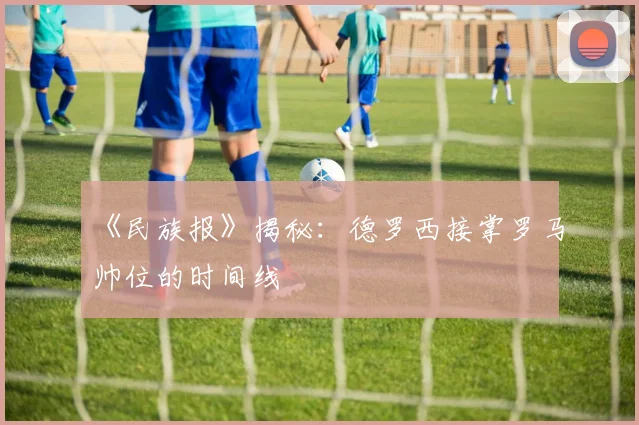 《民族报》揭秘：德罗西接掌罗马帅位的时间线
