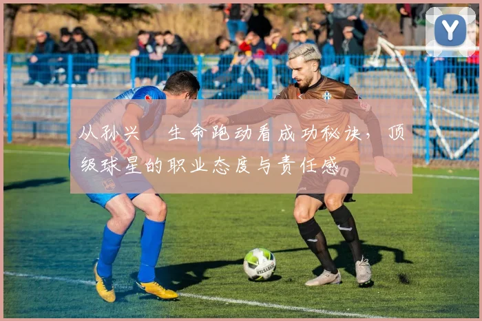 从孙兴慜生命跑动看成功秘诀,顶级球星的职业态度与责任感