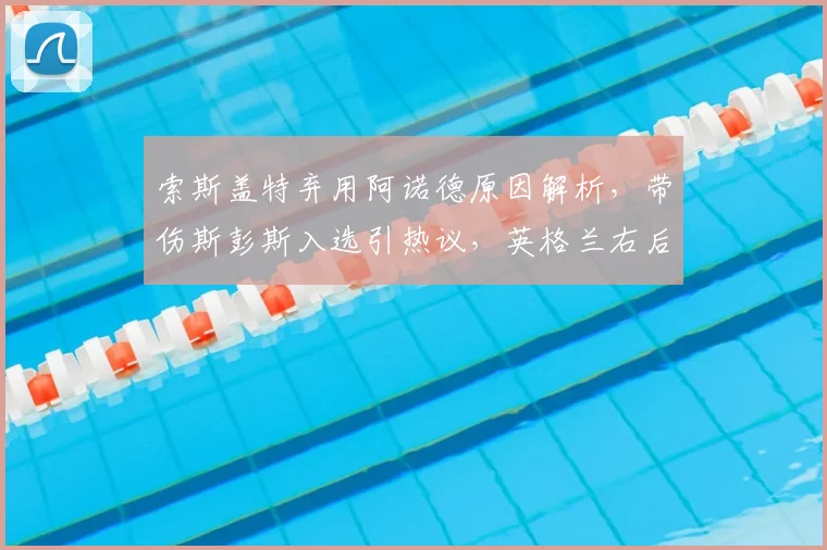 索斯盖特弃用阿诺德原因解析,带伤斯彭斯入选引热议,英格兰右后卫人选深度分析
