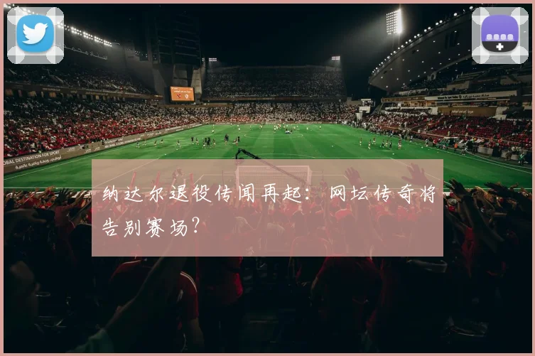 纳达尔退役传闻再起：网坛传奇将告别赛场？