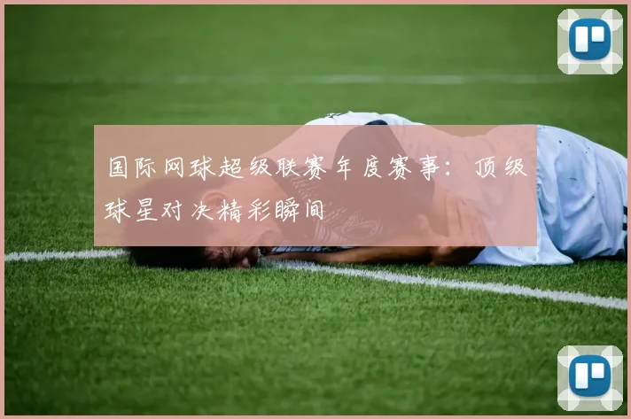 国际网球超级联赛年度赛事:顶级球星对决精彩瞬间