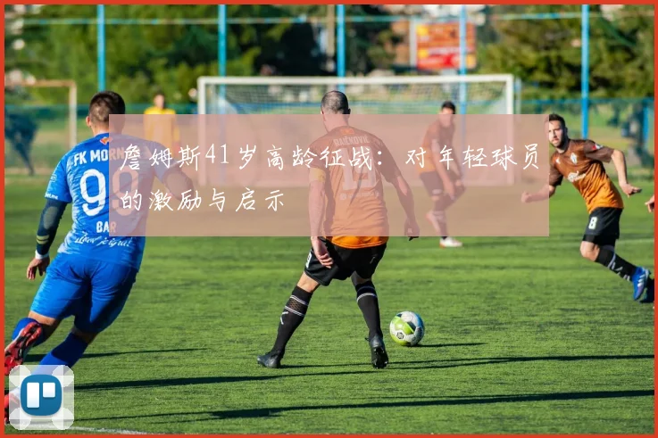 詹姆斯41岁高龄征战:对年轻球员的激励与启示