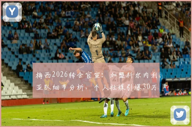 梅西2026转会官宣:加盟科尔内利亚队细节分析,个人社媒引爆30万粉丝增长