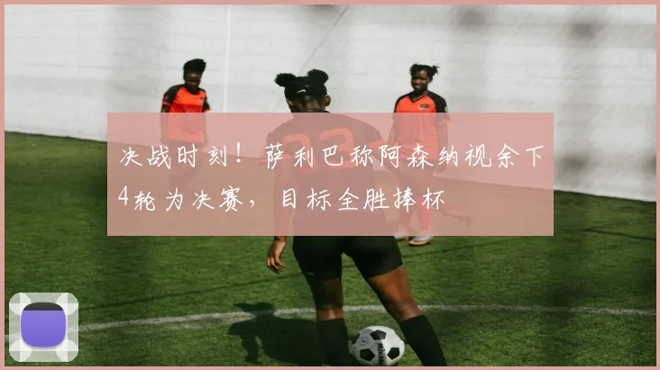 决战时刻！萨利巴称阿森纳视余下4轮为决赛，目标全胜捧杯