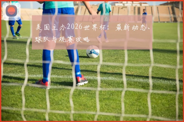 美国主办2026世界杯:最新动态、球队与观赛攻略