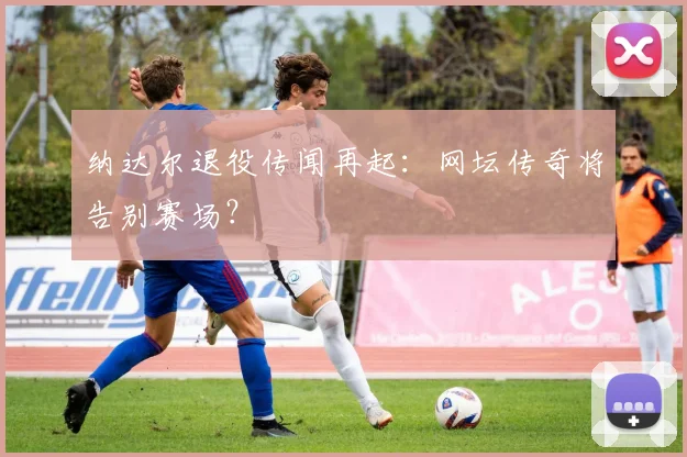 纳达尔退役传闻再起:网坛传奇将告别赛场?