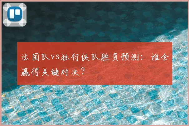 法国队vs独行侠队胜负预测：谁会赢得关键对决？