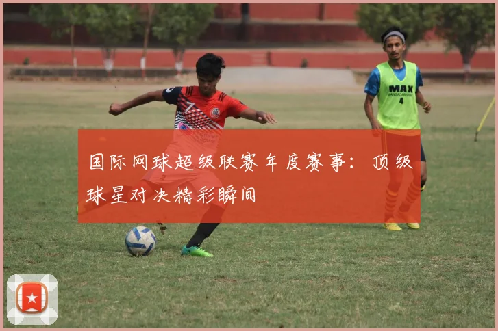 国际网球超级联赛年度赛事：顶级球星对决精彩瞬间