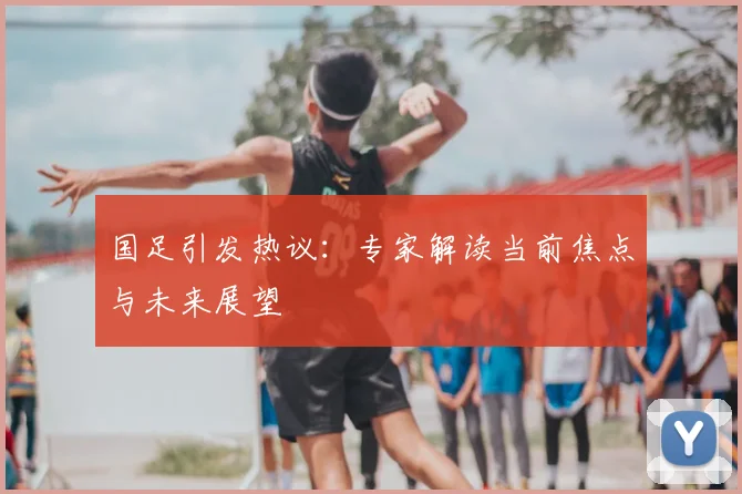 国足引发热议:专家解读当前焦点与未来展望