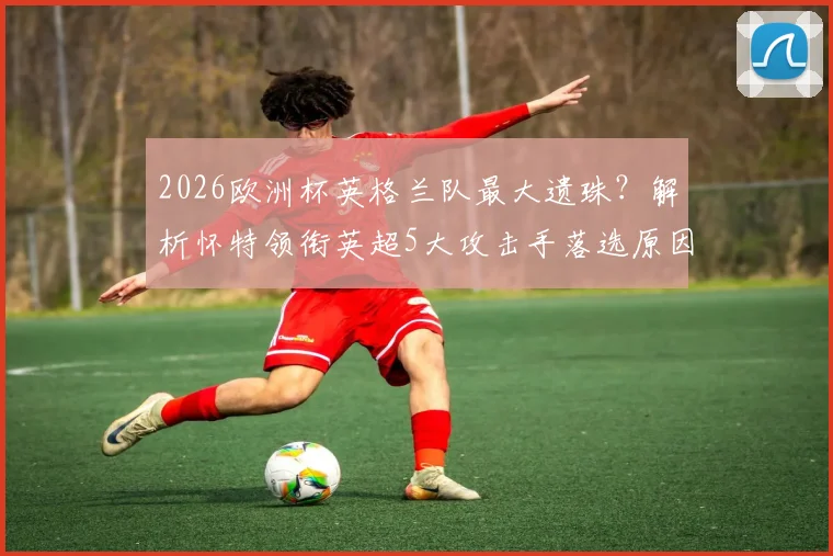 2026欧洲杯英格兰队最大遗珠?解析怀特领衔英超5大攻击手落选原因,数据造91球也枉然
